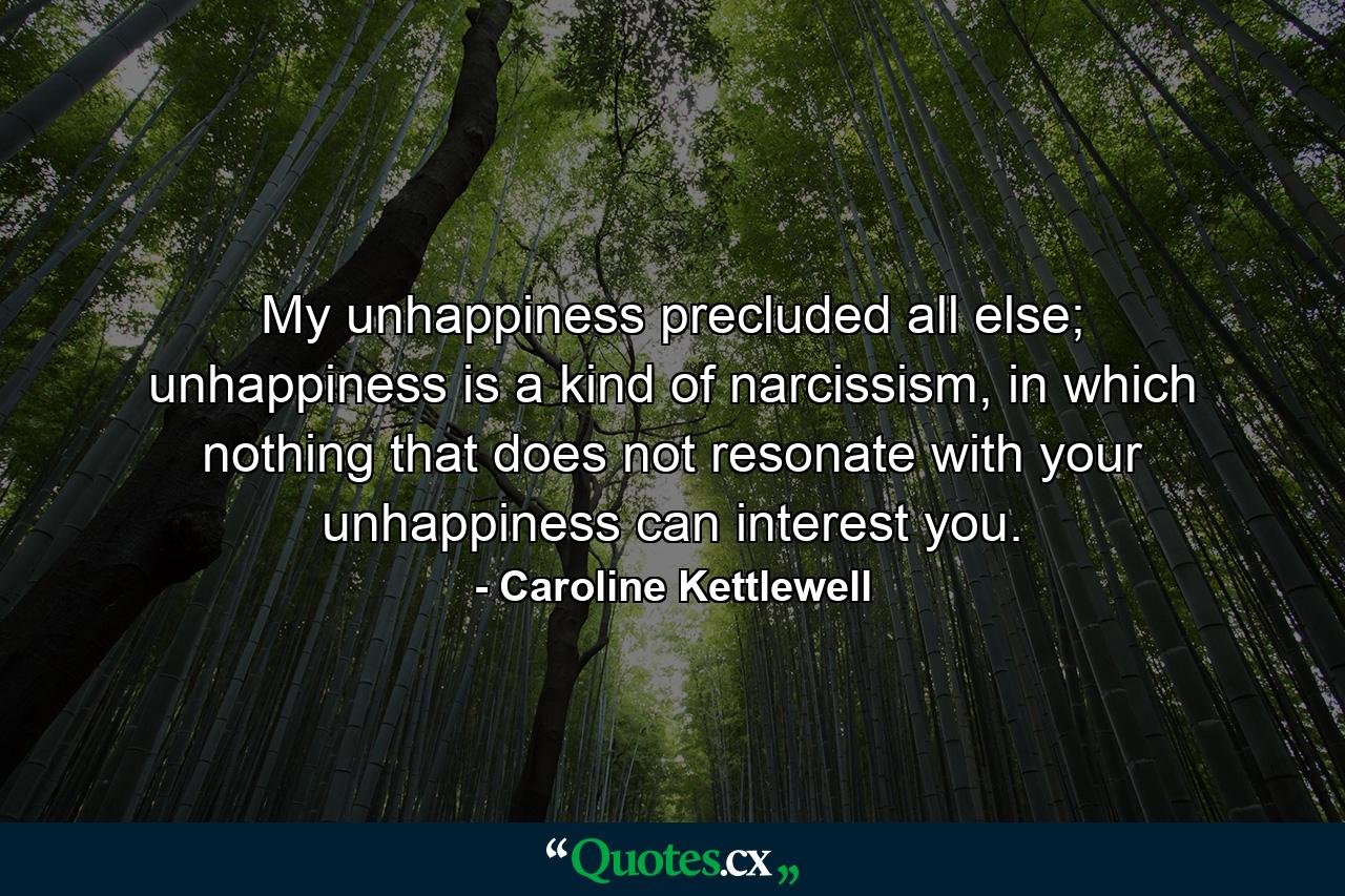 My unhappiness precluded all else; unhappiness is a kind of narcissism, in which nothing that does not resonate with your unhappiness can interest you. - Quote by Caroline Kettlewell