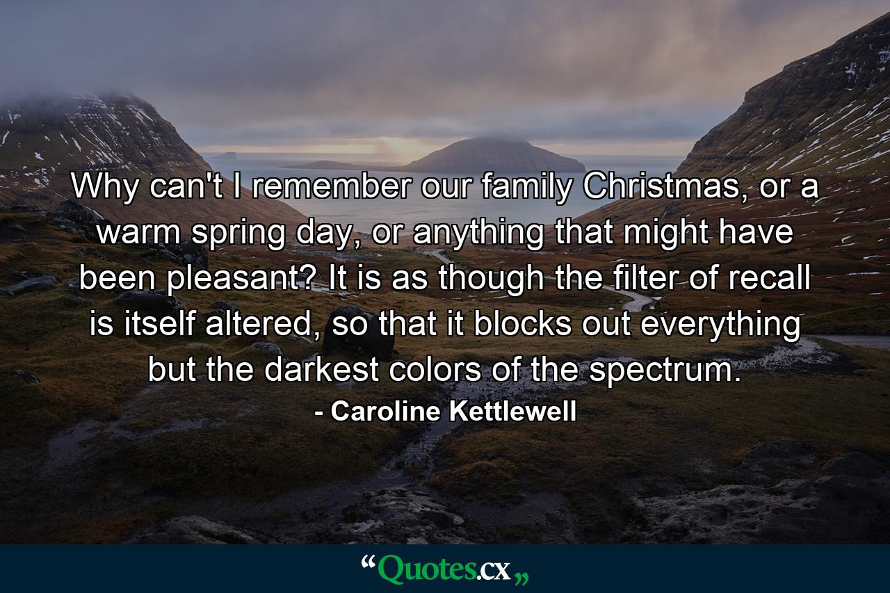 Why can't I remember our family Christmas, or a warm spring day, or anything that might have been pleasant? It is as though the filter of recall is itself altered, so that it blocks out everything but the darkest colors of the spectrum. - Quote by Caroline Kettlewell