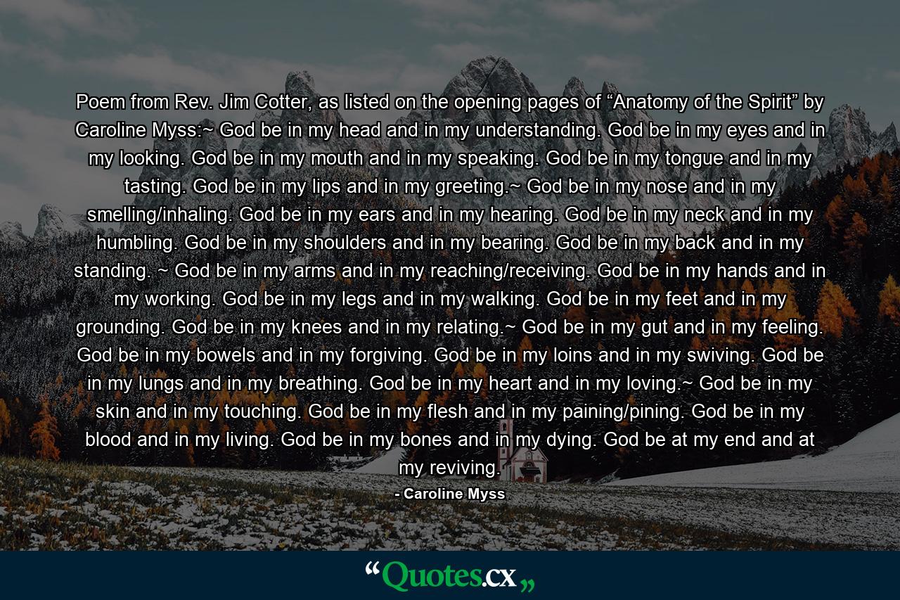 Poem from Rev. Jim Cotter, as listed on the opening pages of “Anatomy of the Spirit” by Caroline Myss:~ God be in my head and in my understanding. God be in my eyes and in my looking. God be in my mouth and in my speaking. God be in my tongue and in my tasting. God be in my lips and in my greeting.~ God be in my nose and in my smelling/inhaling. God be in my ears and in my hearing. God be in my neck and in my humbling. God be in my shoulders and in my bearing. God be in my back and in my standing. ~ God be in my arms and in my reaching/receiving. God be in my hands and in my working. God be in my legs and in my walking. God be in my feet and in my grounding. God be in my knees and in my relating.~ God be in my gut and in my feeling. God be in my bowels and in my forgiving. God be in my loins and in my swiving. God be in my lungs and in my breathing. God be in my heart and in my loving.~ God be in my skin and in my touching. God be in my flesh and in my paining/pining. God be in my blood and in my living. God be in my bones and in my dying. God be at my end and at my reviving. - Quote by Caroline Myss