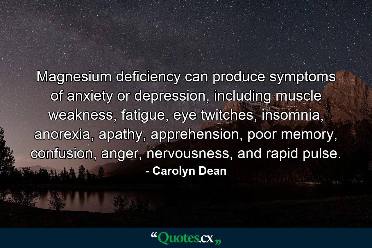 Magnesium deficiency can produce symptoms of anxiety or depression, including muscle weakness, fatigue, eye twitches, insomnia, anorexia, apathy, apprehension, poor memory, confusion, anger, nervousness, and rapid pulse. - Quote by Carolyn Dean