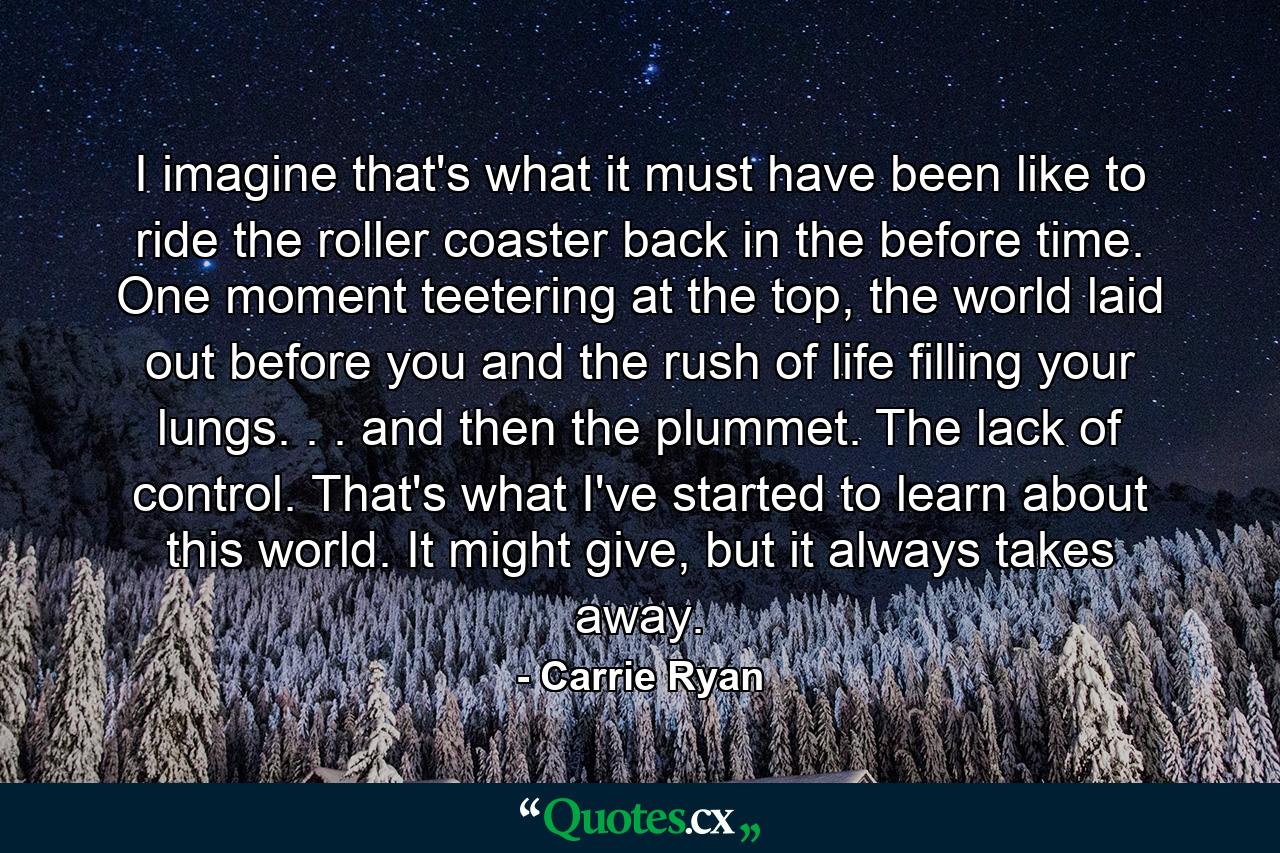 I imagine that's what it must have been like to ride the roller coaster back in the before time. One moment teetering at the top, the world laid out before you and the rush of life filling your lungs. . . and then the plummet. The lack of control. That's what I've started to learn about this world. It might give, but it always takes away. - Quote by Carrie Ryan