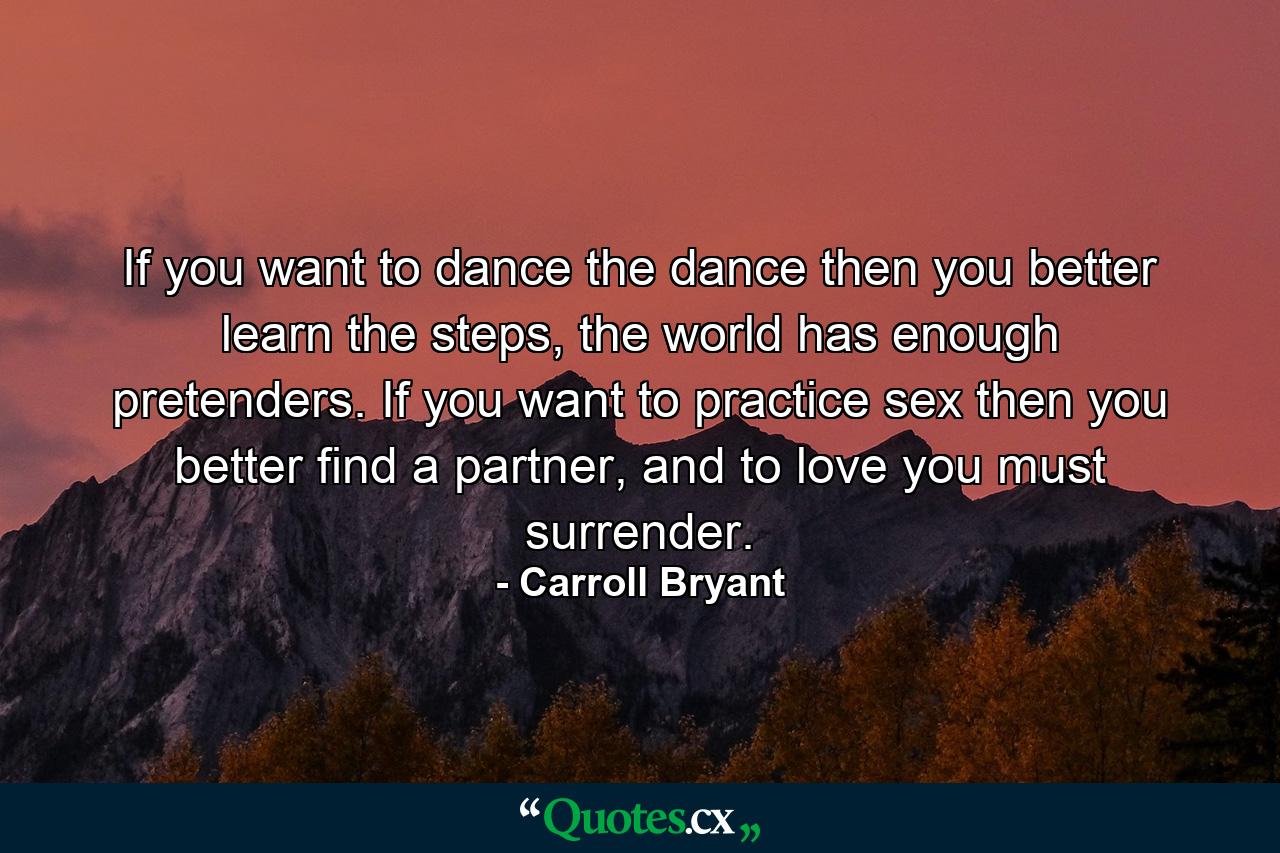 If you want to dance the dance then you better learn the steps, the world has enough pretenders. If you want to practice sex then you better find a partner, and to love you must surrender. - Quote by Carroll Bryant