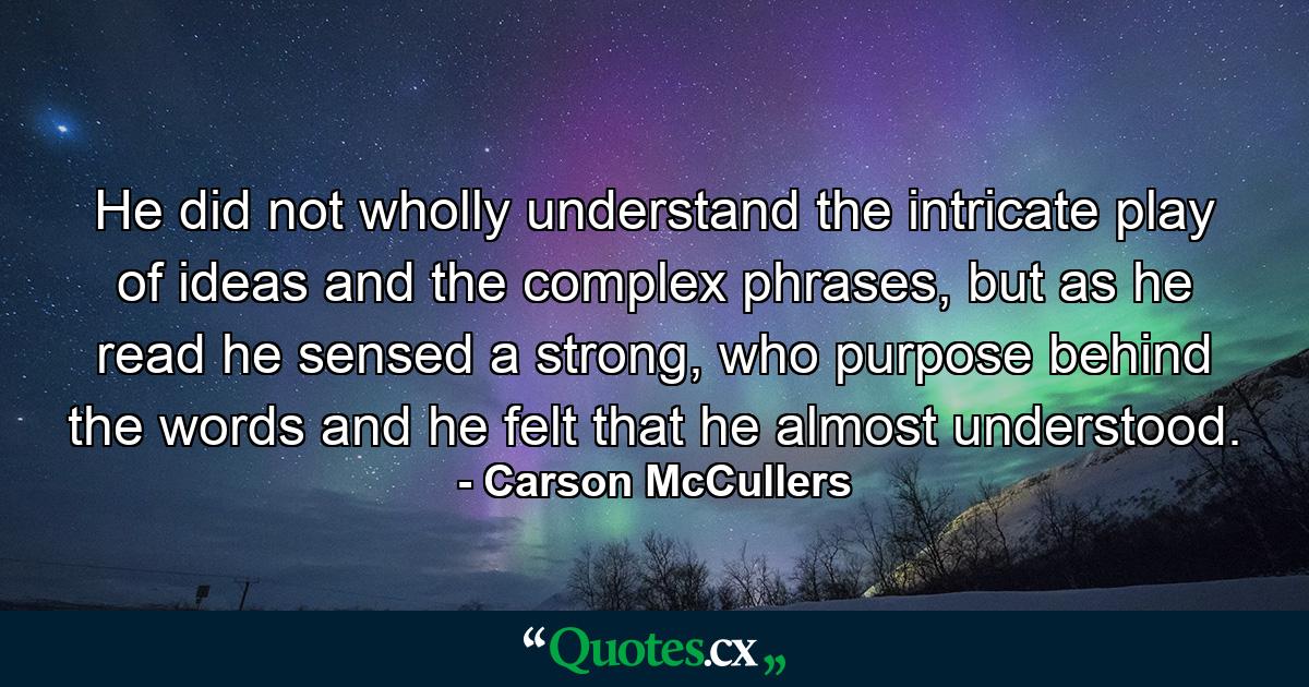 He did not wholly understand the intricate play of ideas and the complex phrases, but as he read he sensed a strong, who purpose behind the words and he felt that he almost understood. - Quote by Carson McCullers