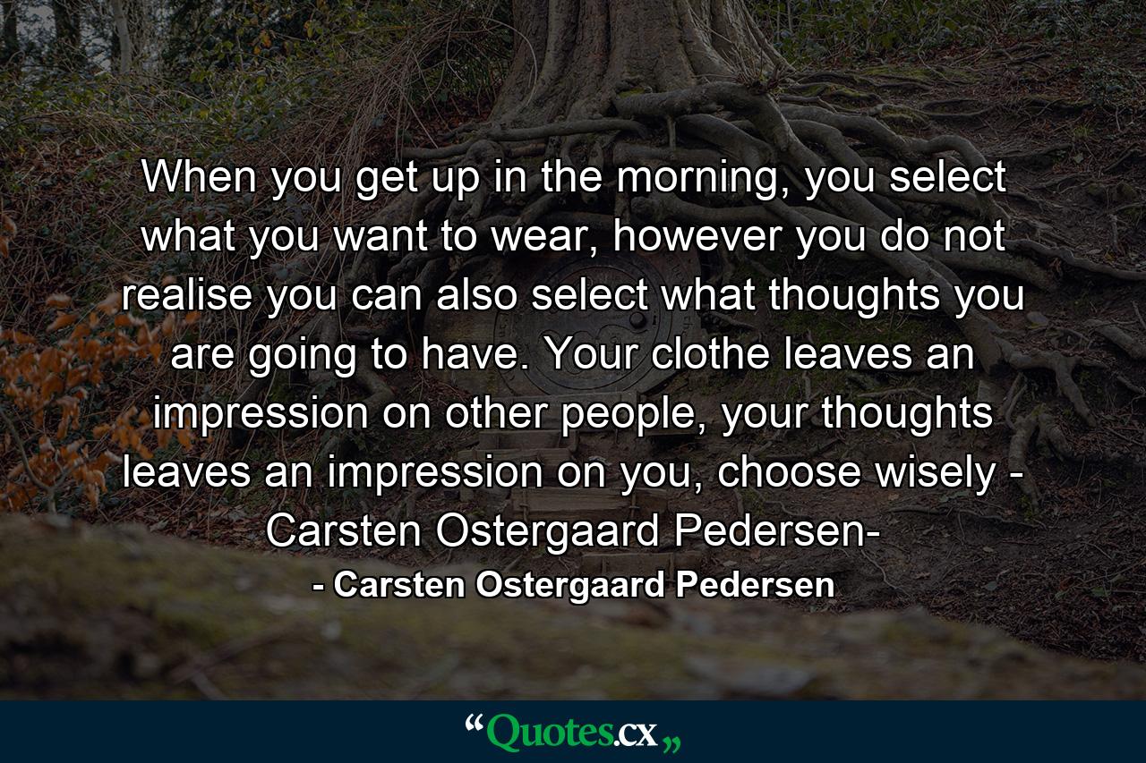 When you get up in the morning, you select what you want to wear, however you do not realise you can also select what thoughts you are going to have. Your clothe leaves an impression on other people, your thoughts leaves an impression on you, choose wisely - Carsten Ostergaard Pedersen- - Quote by Carsten Ostergaard Pedersen