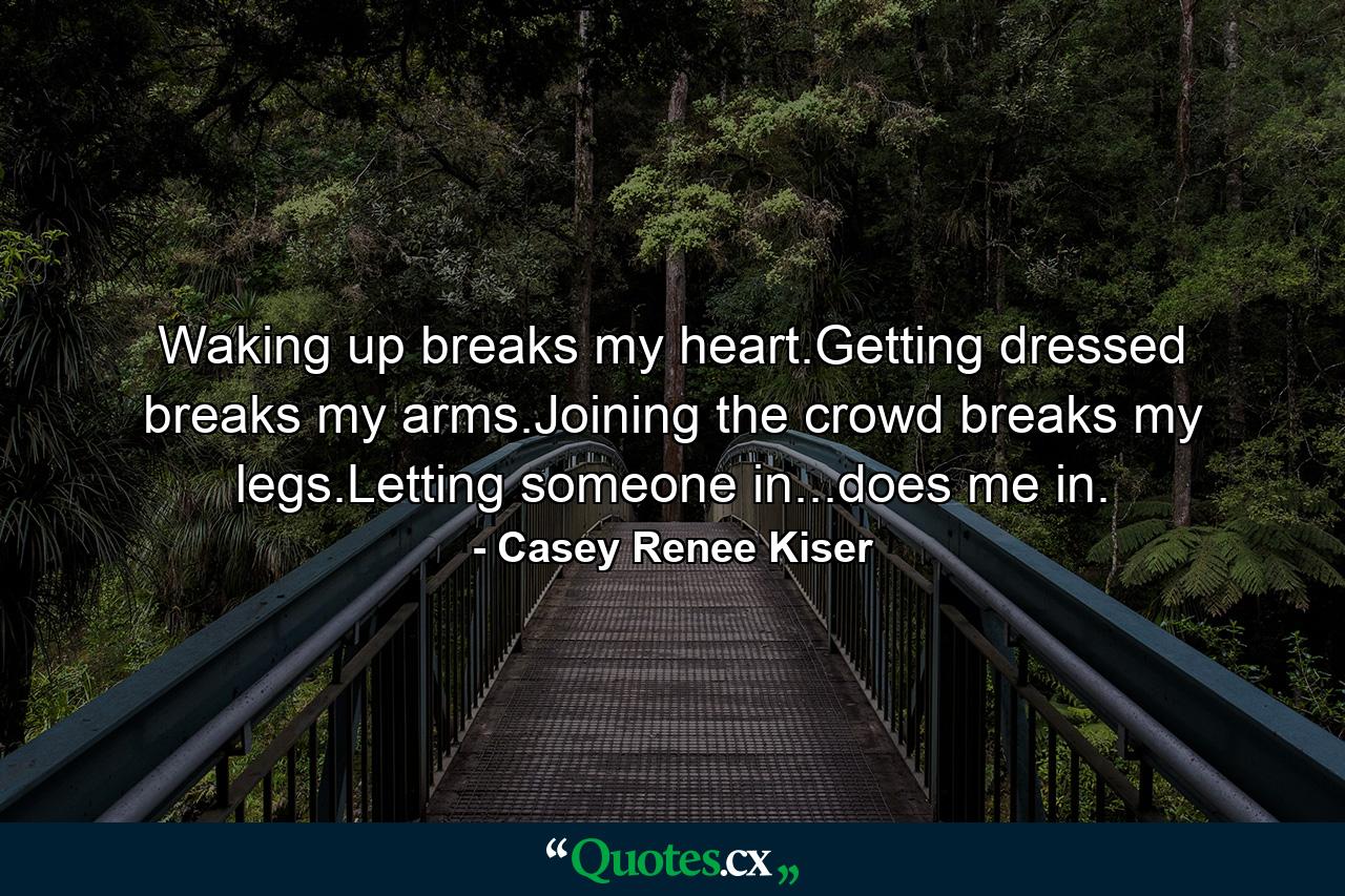 Waking up breaks my heart.Getting dressed breaks my arms.Joining the crowd breaks my legs.Letting someone in...does me in. - Quote by Casey Renee Kiser