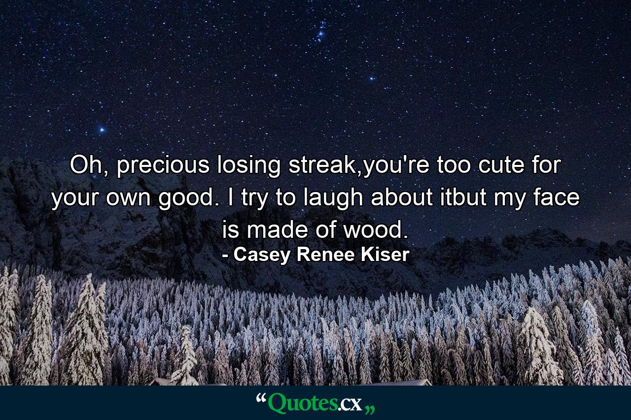 Oh, precious losing streak,you're too cute for your own good. I try to laugh about itbut my face is made of wood. - Quote by Casey Renee Kiser