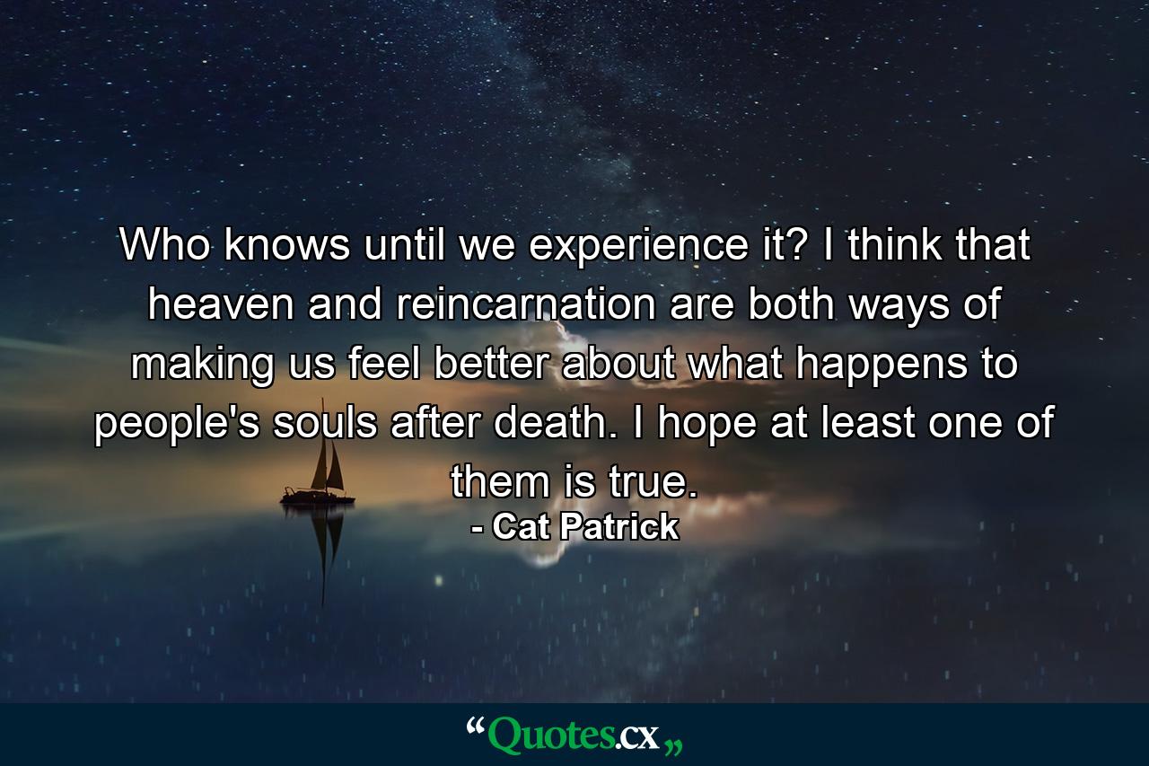 Who knows until we experience it? I think that heaven and reincarnation are both ways of making us feel better about what happens to people's souls after death. I hope at least one of them is true. - Quote by Cat Patrick