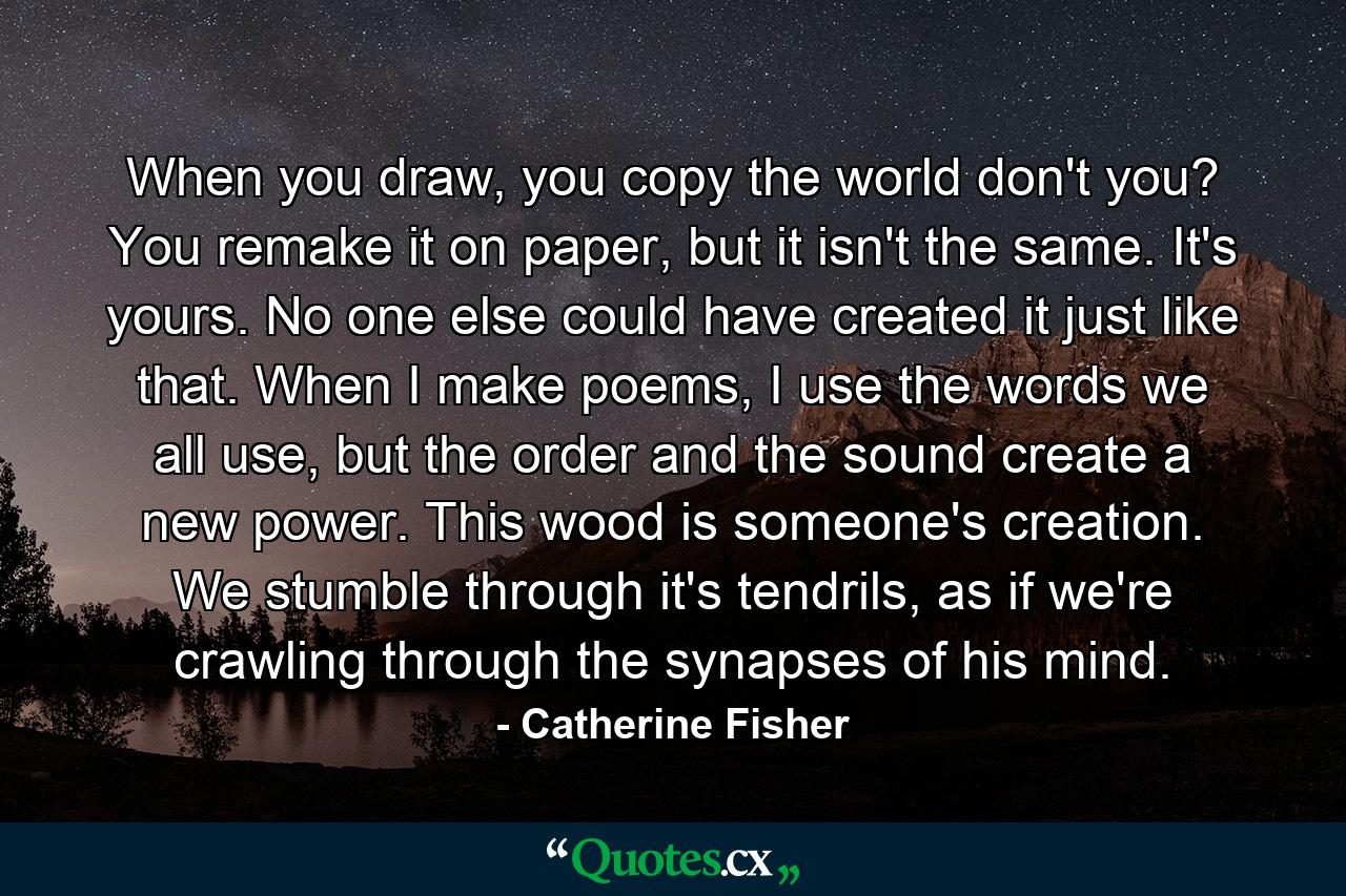 When you draw, you copy the world don't you? You remake it on paper, but it isn't the same. It's yours. No one else could have created it just like that. When I make poems, I use the words we all use, but the order and the sound create a new power. This wood is someone's creation. We stumble through it's tendrils, as if we're crawling through the synapses of his mind. - Quote by Catherine Fisher