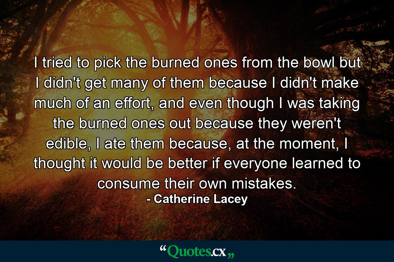 I tried to pick the burned ones from the bowl but I didn't get many of them because I didn't make much of an effort, and even though I was taking the burned ones out because they weren't edible, I ate them because, at the moment, I thought it would be better if everyone learned to consume their own mistakes. - Quote by Catherine Lacey