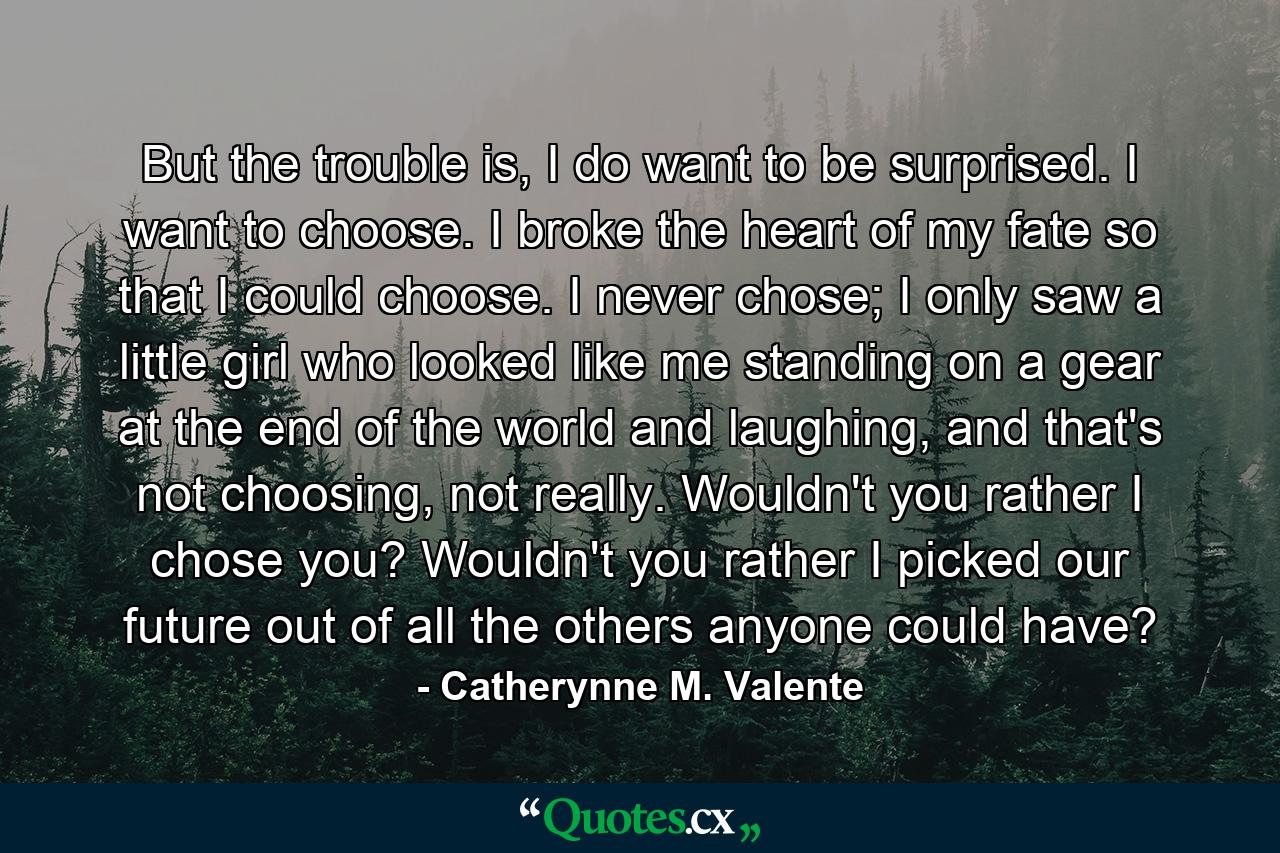 But the trouble is, I do want to be surprised. I want to choose. I broke the heart of my fate so that I could choose. I never chose; I only saw a little girl who looked like me standing on a gear at the end of the world and laughing, and that's not choosing, not really. Wouldn't you rather I chose you? Wouldn't you rather I picked our future out of all the others anyone could have? - Quote by Catherynne M. Valente