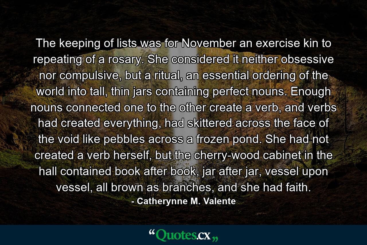 The keeping of lists was for November an exercise kin to repeating of a rosary. She considered it neither obsessive nor compulsive, but a ritual, an essential ordering of the world into tall, thin jars containing perfect nouns. Enough nouns connected one to the other create a verb, and verbs had created everything, had skittered across the face of the void like pebbles across a frozen pond. She had not created a verb herself, but the cherry-wood cabinet in the hall contained book after book, jar after jar, vessel upon vessel, all brown as branches, and she had faith. - Quote by Catherynne M. Valente