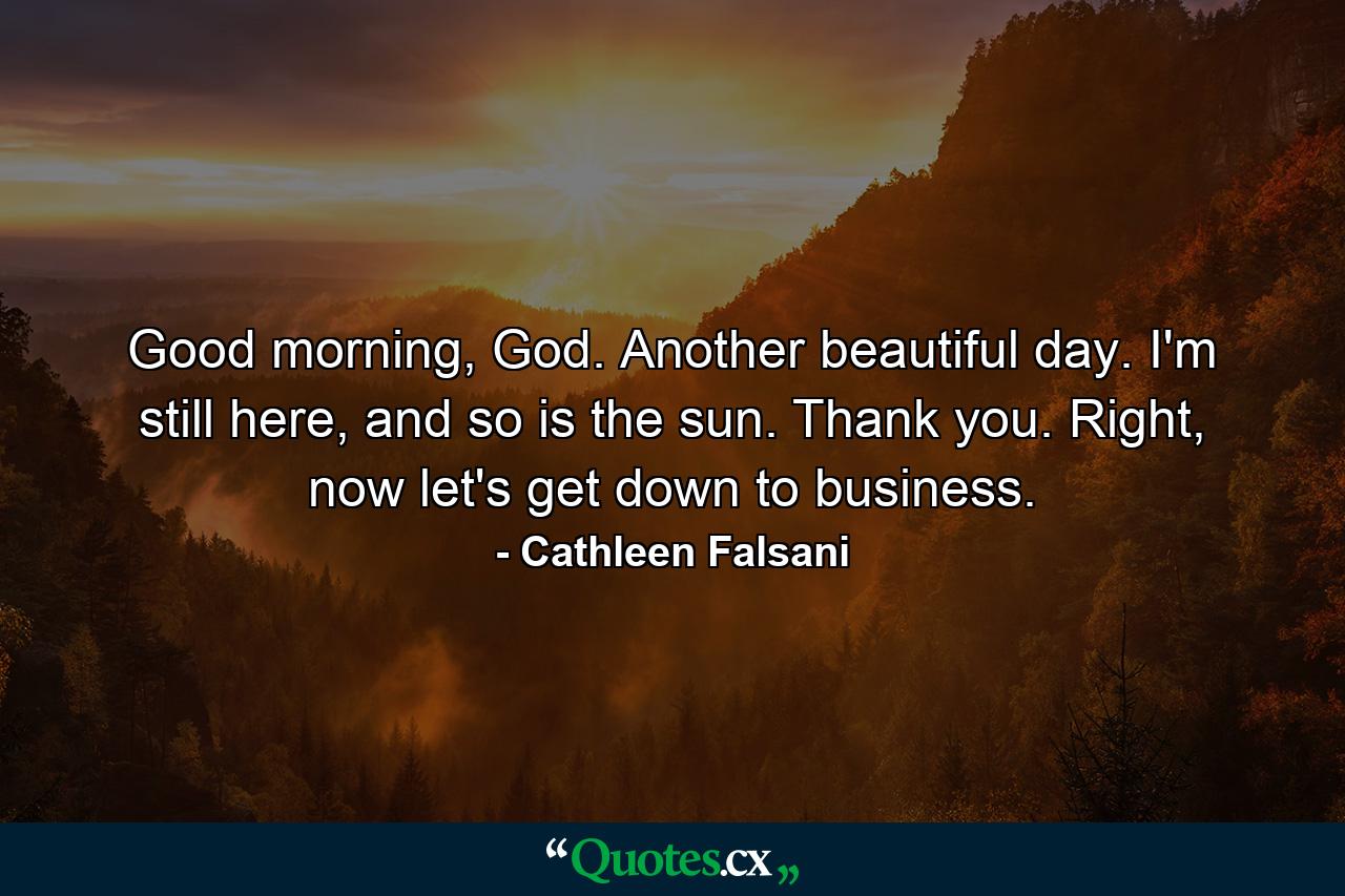 Good morning, God. Another beautiful day. I'm still here, and so is the sun. Thank you. Right, now let's get down to business. - Quote by Cathleen Falsani