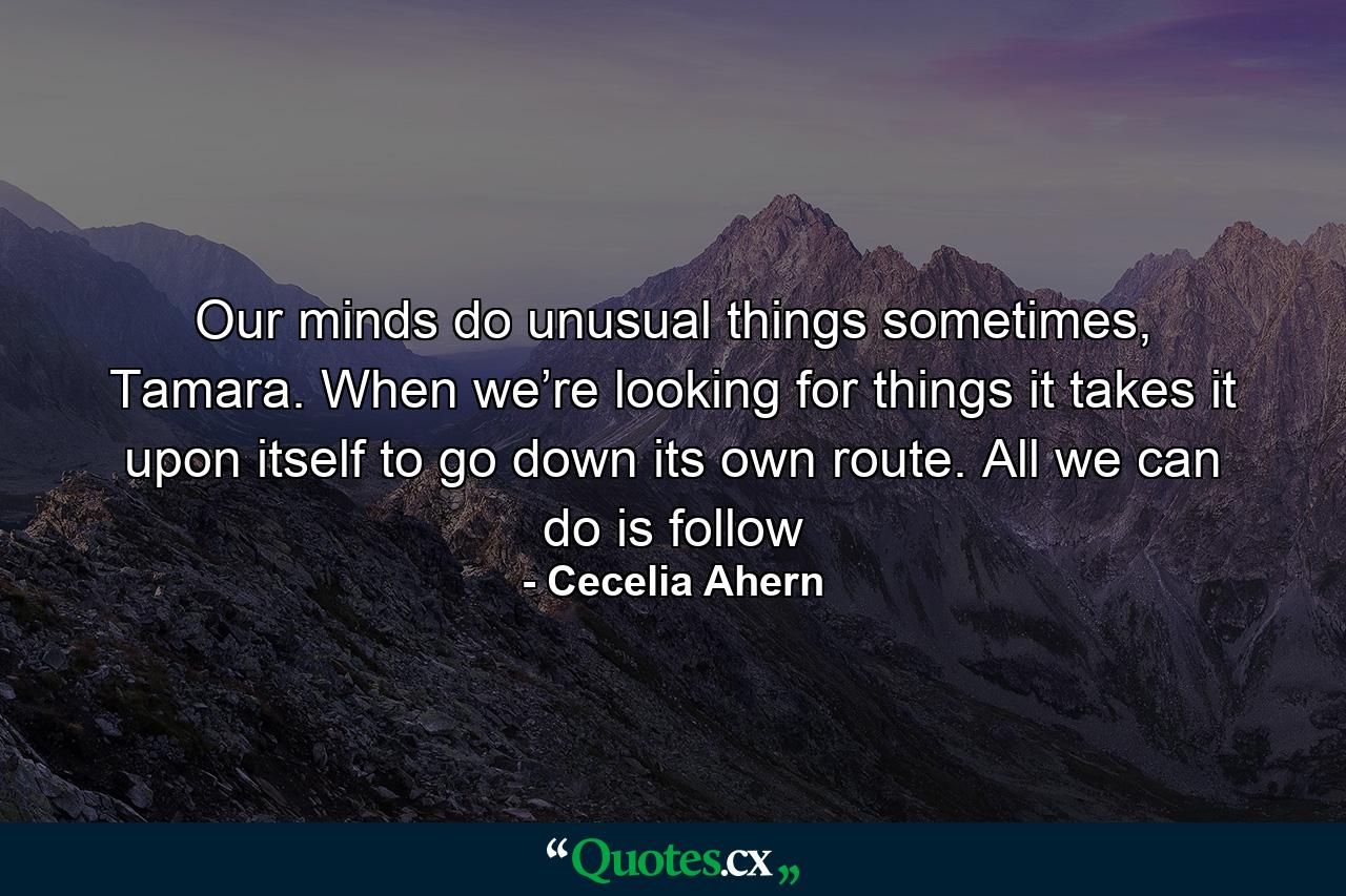 Our minds do unusual things sometimes, Tamara. When we’re looking for things it takes it upon itself to go down its own route. All we can do is follow - Quote by Cecelia Ahern