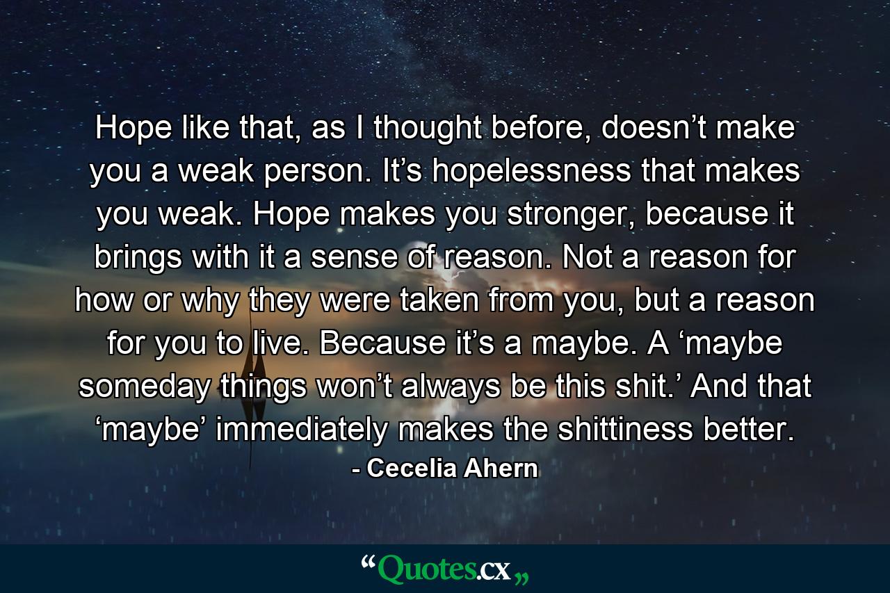 Hope like that, as I thought before, doesn’t make you a weak person. It’s hopelessness that makes you weak. Hope makes you stronger, because it brings with it a sense of reason. Not a reason for how or why they were taken from you, but a reason for you to live. Because it’s a maybe. A ‘maybe someday things won’t always be this shit.’ And that ‘maybe’ immediately makes the shittiness better. - Quote by Cecelia Ahern