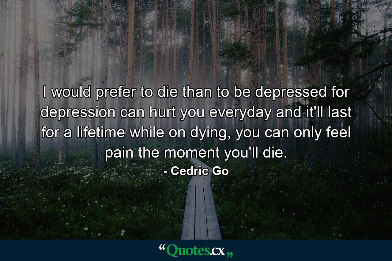 I would prefer to die than to be depressed for depression can hurt you everyday and it'll last for a lifetime while on dying, you can only feel pain the moment you'll die. - Quote by Cedric Go