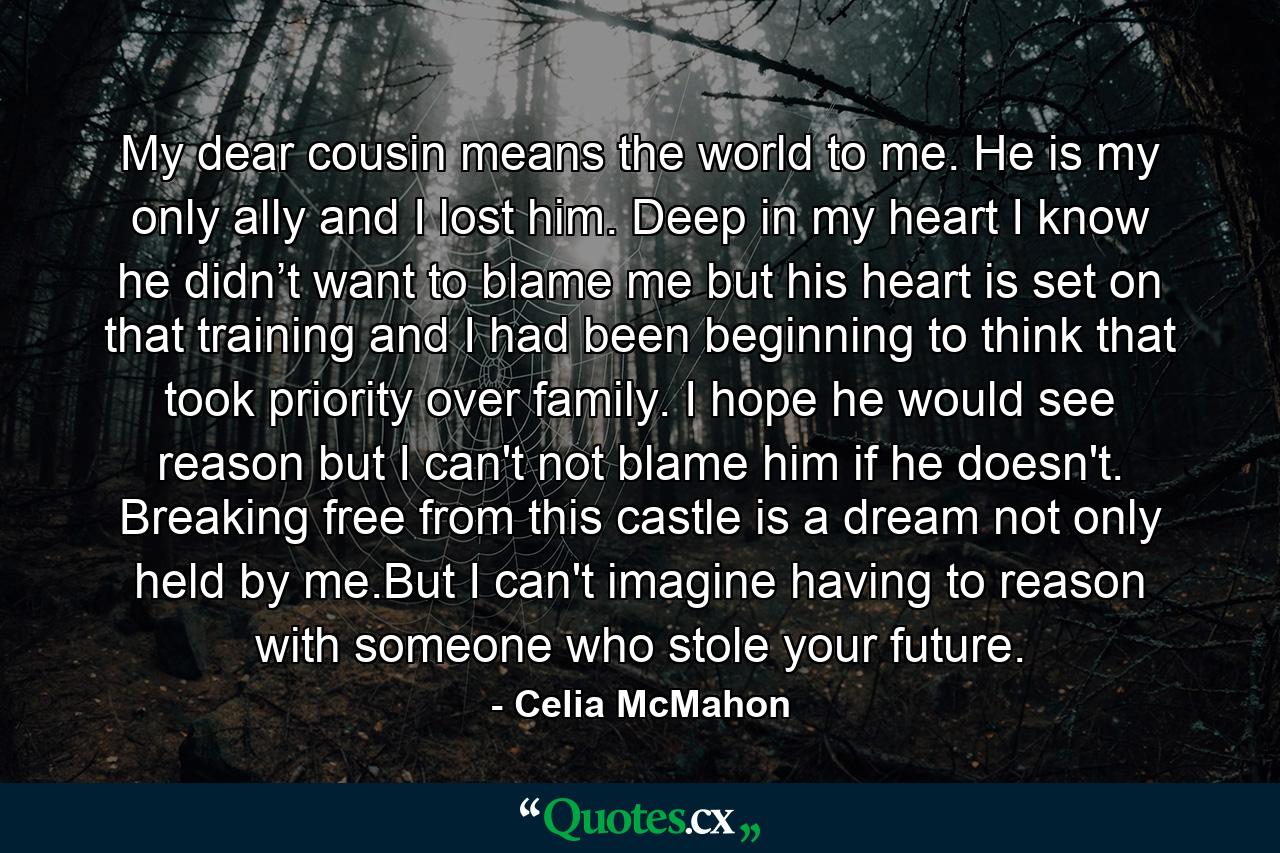 My dear cousin means the world to me. He is my only ally and I lost him. Deep in my heart I know he didn’t want to blame me but his heart is set on that training and I had been beginning to think that took priority over family. I hope he would see reason but I can't not blame him if he doesn't. Breaking free from this castle is a dream not only held by me.But I can't imagine having to reason with someone who stole your future. - Quote by Celia McMahon