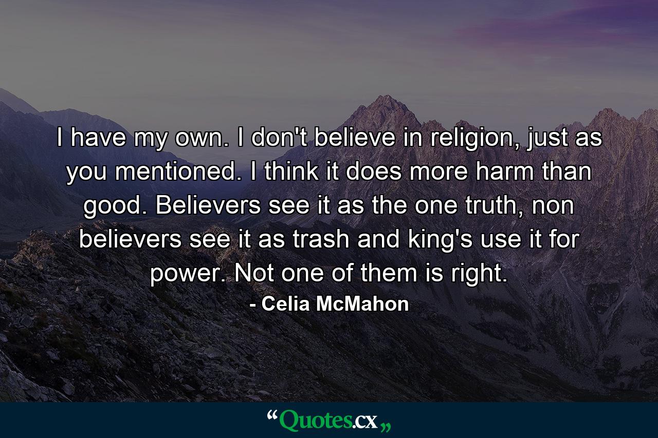 I have my own. I don't believe in religion, just as you mentioned. I think it does more harm than good. Believers see it as the one truth, non believers see it as trash and king's use it for power. Not one of them is right. - Quote by Celia McMahon