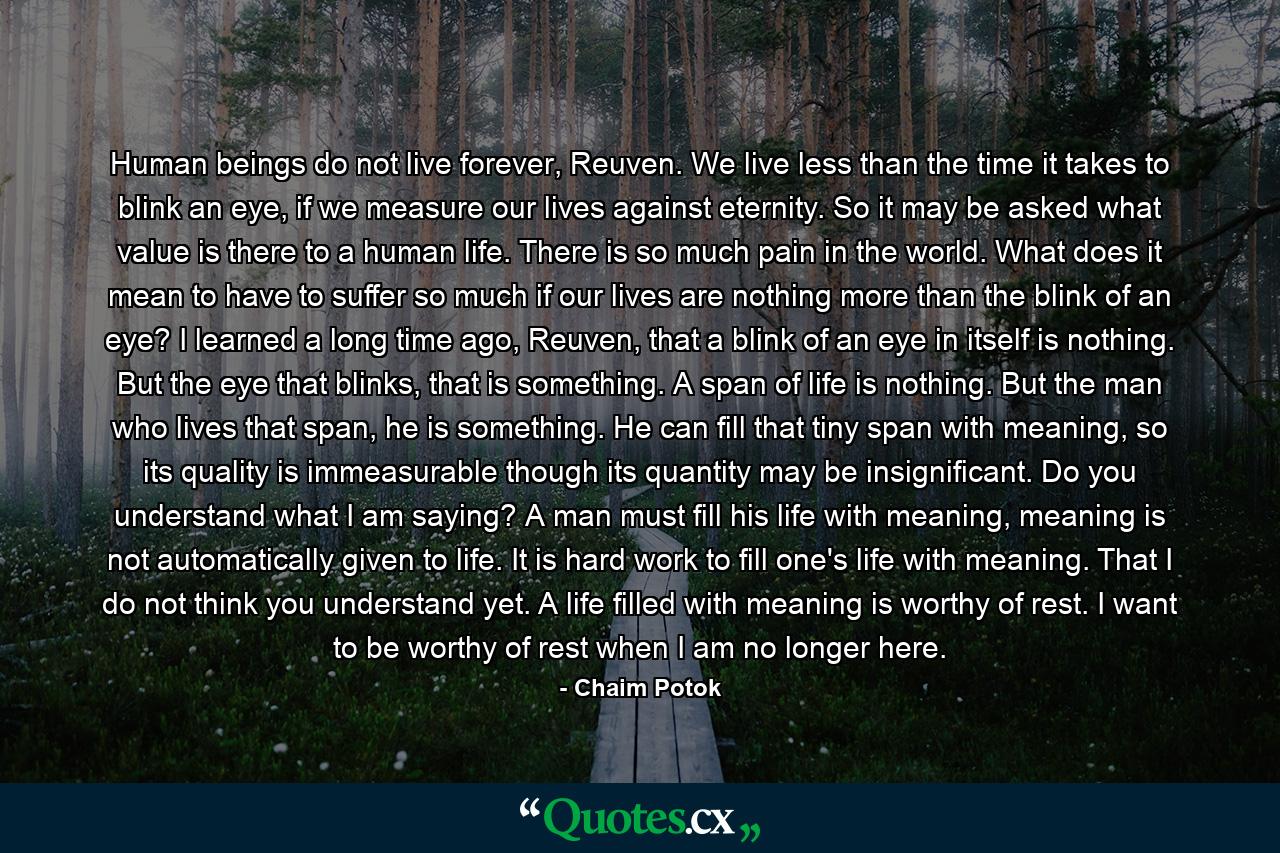 Human beings do not live forever, Reuven. We live less than the time it takes to blink an eye, if we measure our lives against eternity. So it may be asked what value is there to a human life. There is so much pain in the world. What does it mean to have to suffer so much if our lives are nothing more than the blink of an eye? I learned a long time ago, Reuven, that a blink of an eye in itself is nothing. But the eye that blinks, that is something. A span of life is nothing. But the man who lives that span, he is something. He can fill that tiny span with meaning, so its quality is immeasurable though its quantity may be insignificant. Do you understand what I am saying? A man must fill his life with meaning, meaning is not automatically given to life. It is hard work to fill one's life with meaning. That I do not think you understand yet. A life filled with meaning is worthy of rest. I want to be worthy of rest when I am no longer here. - Quote by Chaim Potok