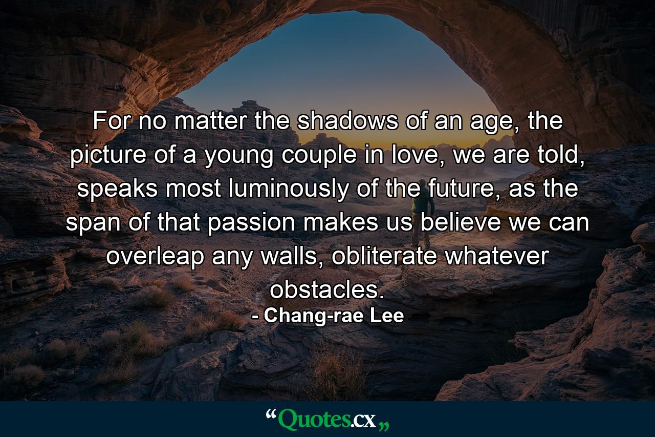 For no matter the shadows of an age, the picture of a young couple in love, we are told, speaks most luminously of the future, as the span of that passion makes us believe we can overleap any walls, obliterate whatever obstacles. - Quote by Chang-rae Lee