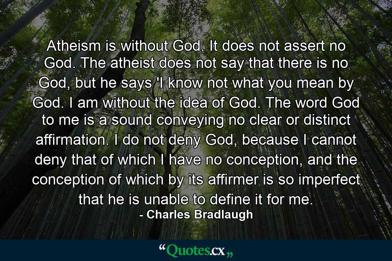 Atheism is without God. It does not assert no God. The atheist does not say that there is no God, but he says 'I know not what you mean by God. I am without the idea of God. The word God to me is a sound conveying no clear or distinct affirmation. I do not deny God, because I cannot deny that of which I have no conception, and the conception of which by its affirmer is so imperfect that he is unable to define it for me. - Quote by Charles Bradlaugh