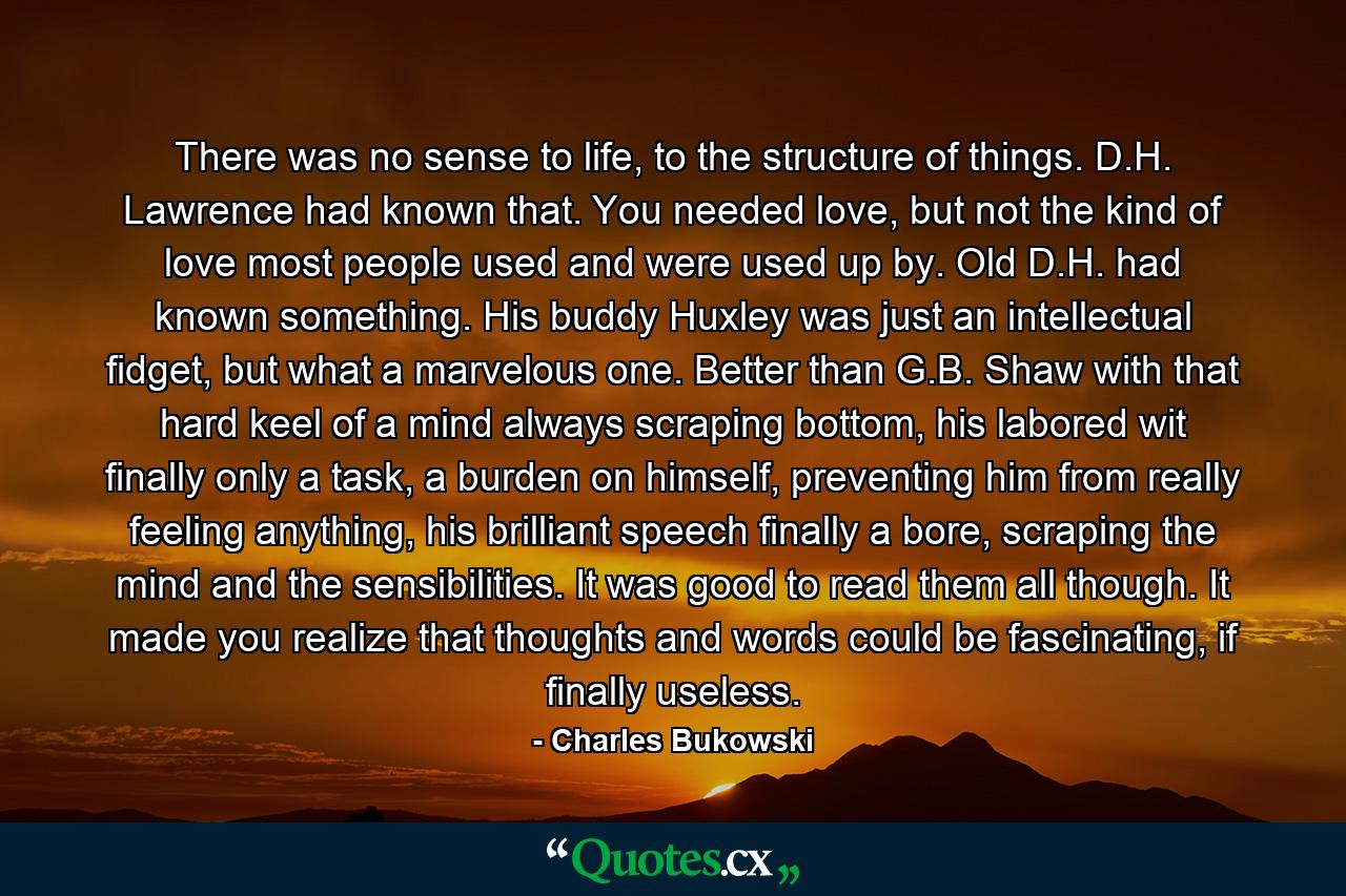 There was no sense to life, to the structure of things. D.H. Lawrence had known that. You needed love, but not the kind of love most people used and were used up by. Old D.H. had known something. His buddy Huxley was just an intellectual fidget, but what a marvelous one. Better than G.B. Shaw with that hard keel of a mind always scraping bottom, his labored wit finally only a task, a burden on himself, preventing him from really feeling anything, his brilliant speech finally a bore, scraping the mind and the sensibilities. It was good to read them all though. It made you realize that thoughts and words could be fascinating, if finally useless. - Quote by Charles Bukowski