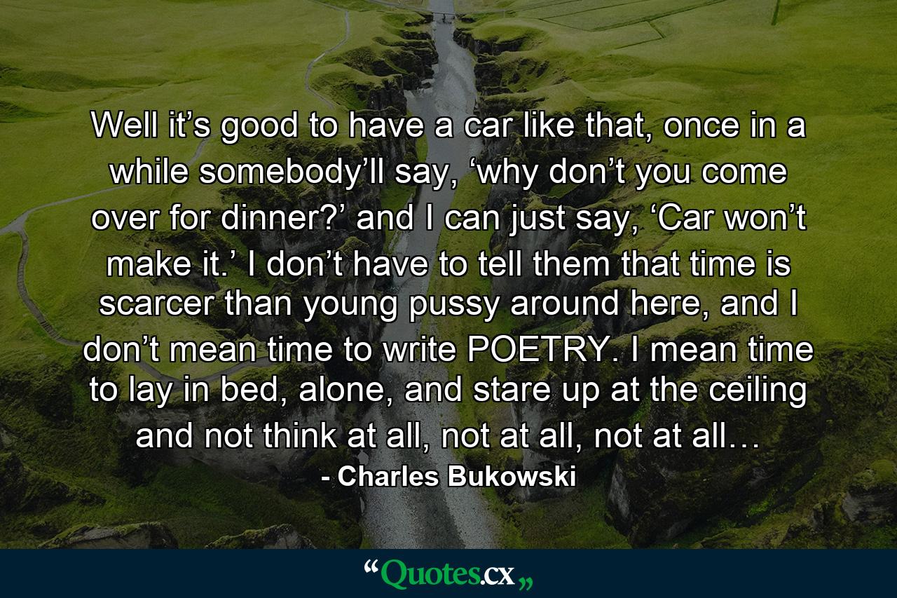 Well it’s good to have a car like that, once in a while somebody’ll say, ‘why don’t you come over for dinner?’ and I can just say, ‘Car won’t make it.’ I don’t have to tell them that time is scarcer than young pussy around here, and I don’t mean time to write POETRY. I mean time to lay in bed, alone, and stare up at the ceiling and not think at all, not at all, not at all… - Quote by Charles Bukowski