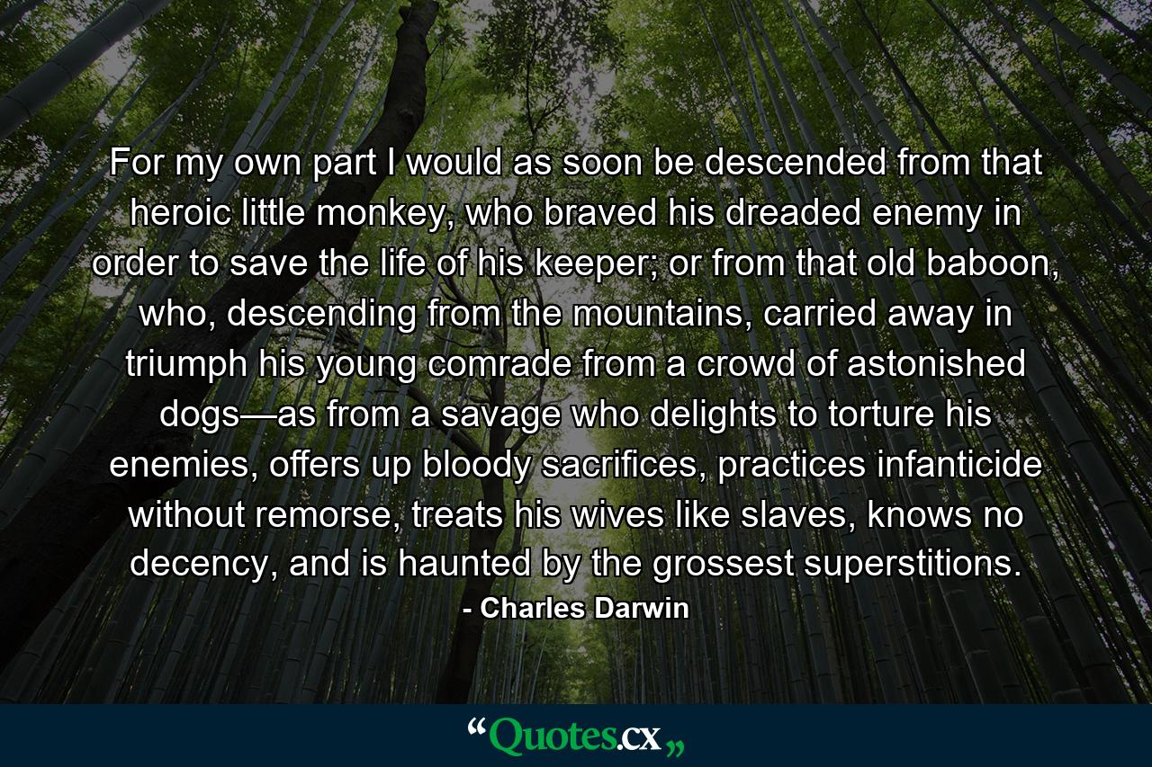 For my own part I would as soon be descended from that heroic little monkey, who braved his dreaded enemy in order to save the life of his keeper; or from that old baboon, who, descending from the mountains, carried away in triumph his young comrade from a crowd of astonished dogs—as from a savage who delights to torture his enemies, offers up bloody sacrifices, practices infanticide without remorse, treats his wives like slaves, knows no decency, and is haunted by the grossest superstitions. - Quote by Charles Darwin