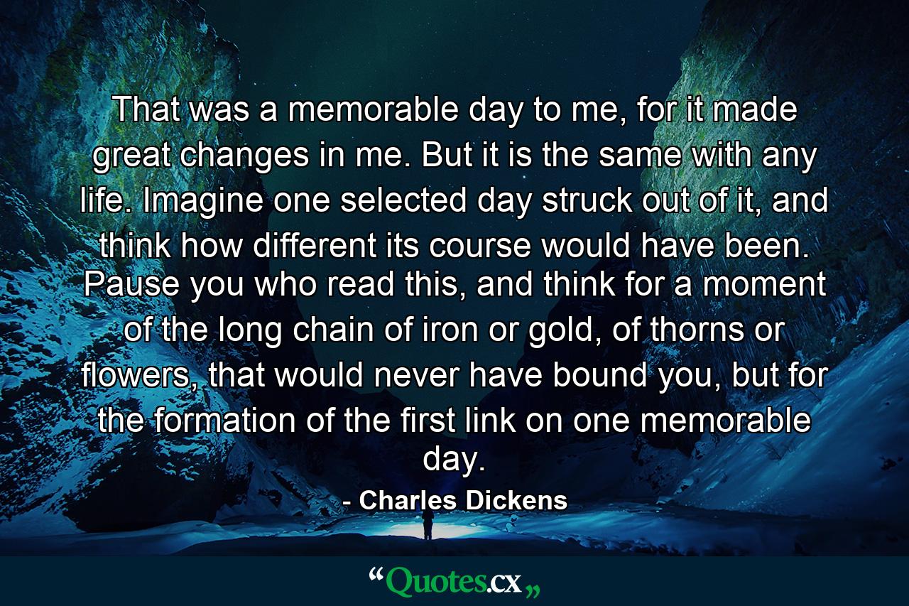 That was a memorable day to me, for it made great changes in me. But it is the same with any life. Imagine one selected day struck out of it, and think how different its course would have been. Pause you who read this, and think for a moment of the long chain of iron or gold, of thorns or flowers, that would never have bound you, but for the formation of the first link on one memorable day. - Quote by Charles Dickens