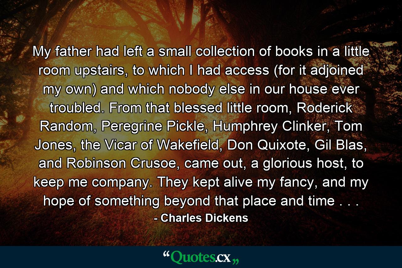 My father had left a small collection of books in a little room upstairs, to which I had access (for it adjoined my own) and which nobody else in our house ever troubled. From that blessed little room, Roderick Random, Peregrine Pickle, Humphrey Clinker, Tom Jones, the Vicar of Wakefield, Don Quixote, Gil Blas, and Robinson Crusoe, came out, a glorious host, to keep me company. They kept alive my fancy, and my hope of something beyond that place and time . . . - Quote by Charles Dickens