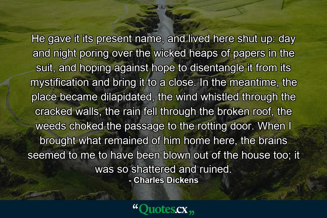 He gave it its present name, and lived here shut up: day and night poring over the wicked heaps of papers in the suit, and hoping against hope to disentangle it from its mystification and bring it to a close. In the meantime, the place became dilapidated, the wind whistled through the cracked walls, the rain fell through the broken roof, the weeds choked the passage to the rotting door. When I brought what remained of him home here, the brains seemed to me to have been blown out of the house too; it was so shattered and ruined. - Quote by Charles Dickens