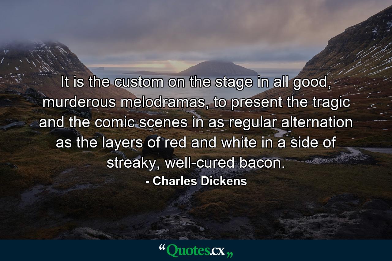 It is the custom on the stage in all good, murderous melodramas, to present the tragic and the comic scenes in as regular alternation as the layers of red and white in a side of streaky, well-cured bacon. - Quote by Charles Dickens