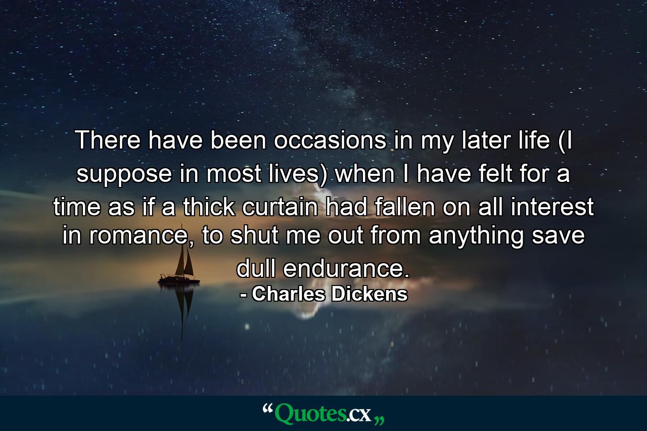 There have been occasions in my later life (I suppose in most lives) when I have felt for a time as if a thick curtain had fallen on all interest in romance, to shut me out from anything save dull endurance. - Quote by Charles Dickens