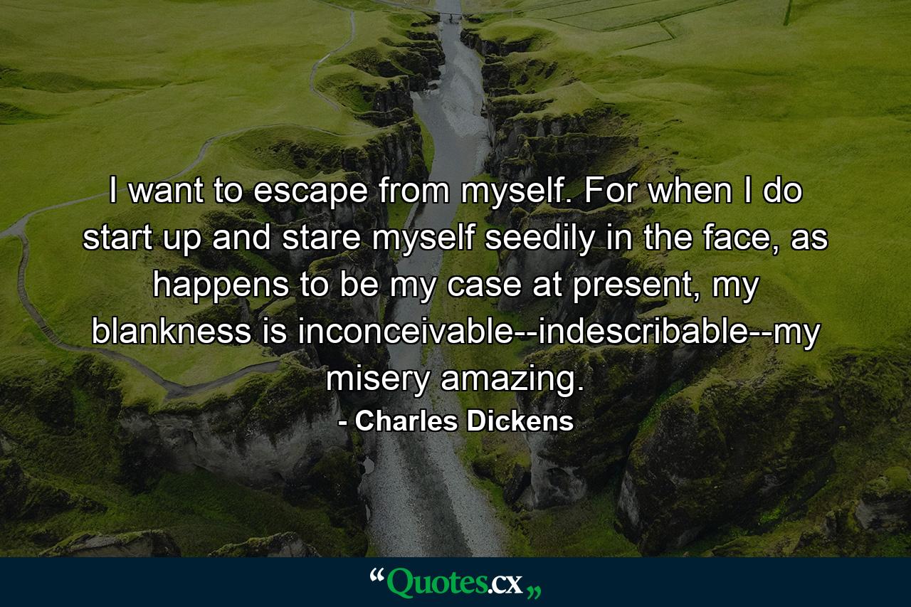 I want to escape from myself. For when I do start up and stare myself seedily in the face, as happens to be my case at present, my blankness is inconceivable--indescribable--my misery amazing. - Quote by Charles Dickens