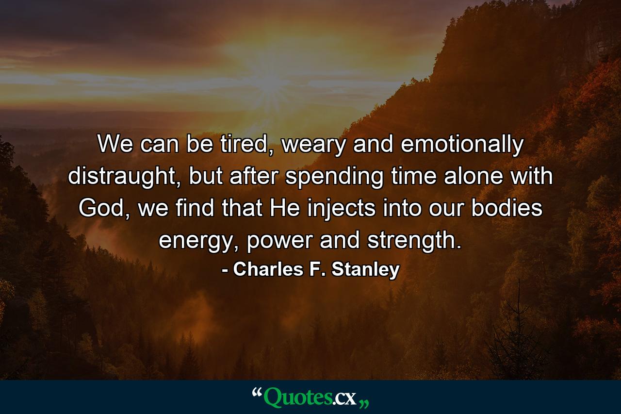 We can be tired, weary and emotionally distraught, but after spending time alone with God, we find that He injects into our bodies energy, power and strength. - Quote by Charles F. Stanley