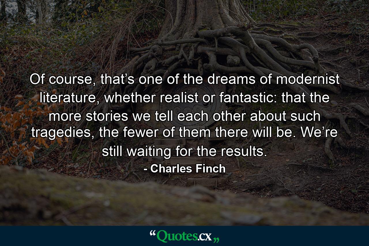 Of course, that’s one of the dreams of modernist literature, whether realist or fantastic: that the more stories we tell each other about such tragedies, the fewer of them there will be. We’re still waiting for the results. - Quote by Charles Finch