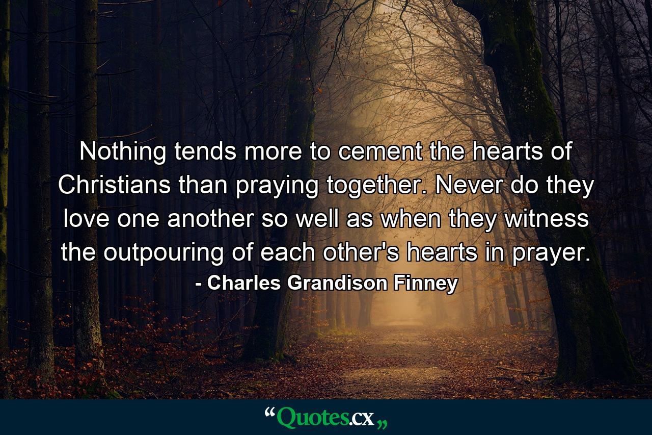 Nothing tends more to cement the hearts of Christians than praying together. Never do they love one another so well as when they witness the outpouring of each other's hearts in prayer. - Quote by Charles Grandison Finney