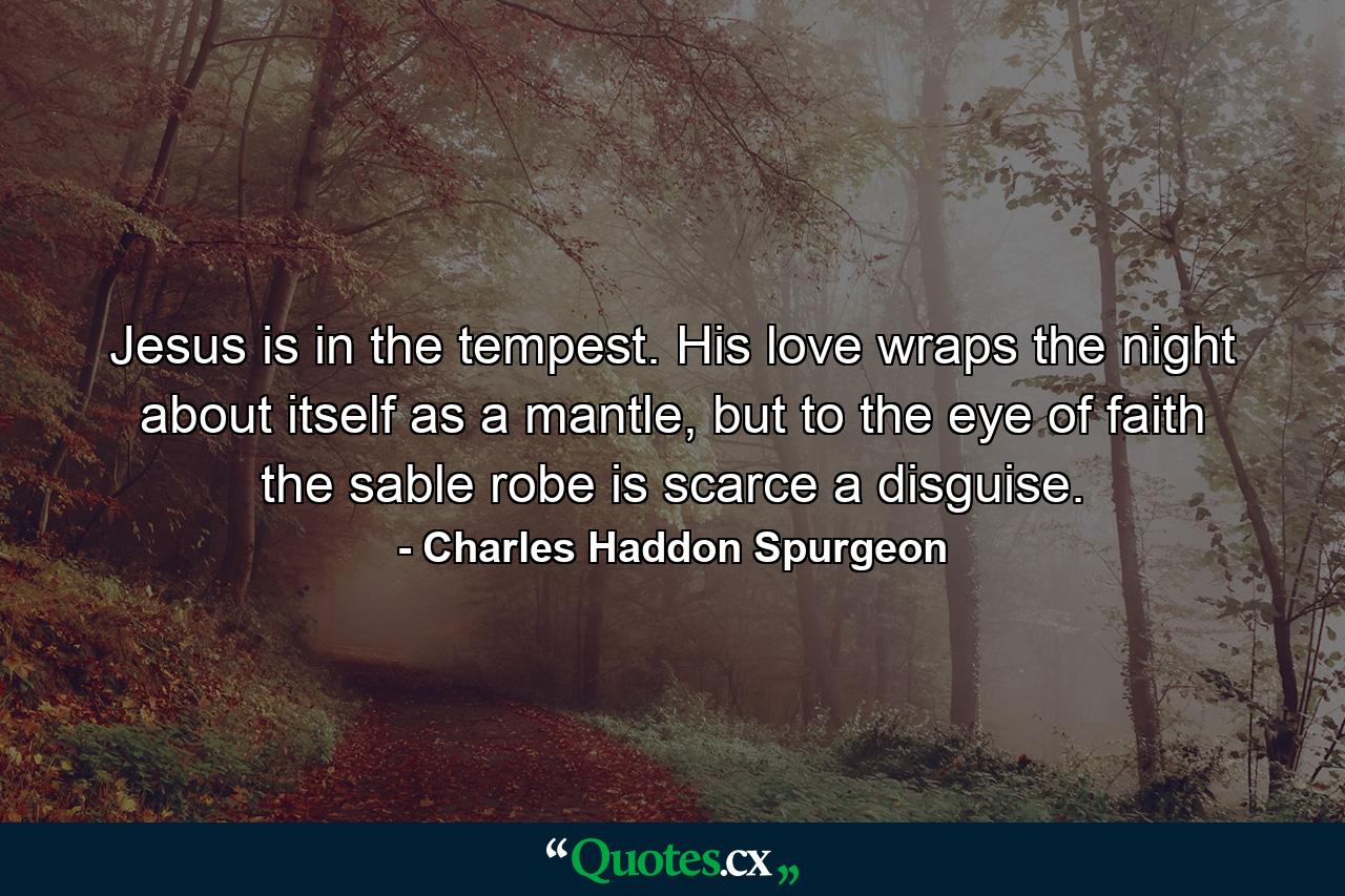 Jesus is in the tempest. His love wraps the night about itself as a mantle, but to the eye of faith the sable robe is scarce a disguise. - Quote by Charles Haddon Spurgeon