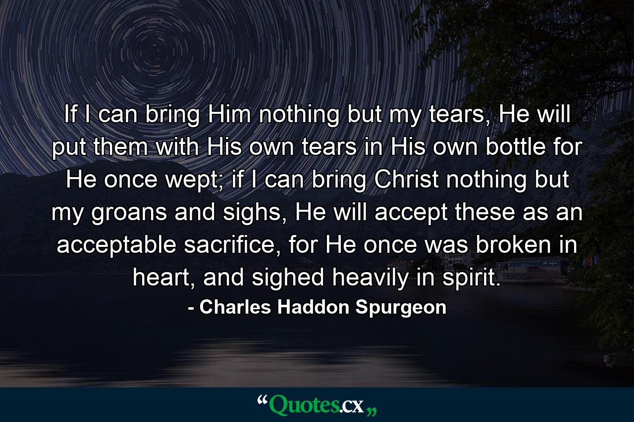 If I can bring Him nothing but my tears, He will put them with His own tears in His own bottle for He once wept; if I can bring Christ nothing but my groans and sighs, He will accept these as an acceptable sacrifice, for He once was broken in heart, and sighed heavily in spirit. - Quote by Charles Haddon Spurgeon