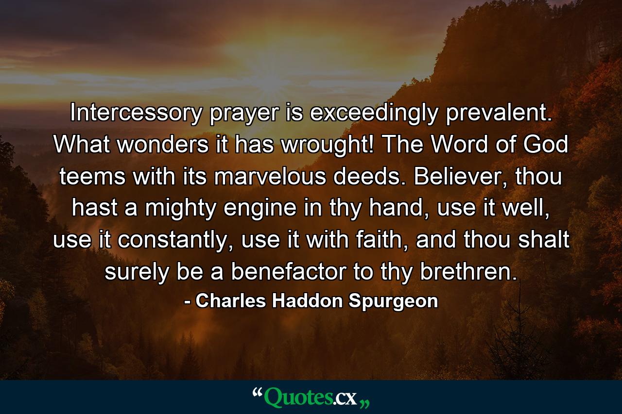 Intercessory prayer is exceedingly prevalent. What wonders it has wrought! The Word of God teems with its marvelous deeds. Believer, thou hast a mighty engine in thy hand, use it well, use it constantly, use it with faith, and thou shalt surely be a benefactor to thy brethren. - Quote by Charles Haddon Spurgeon