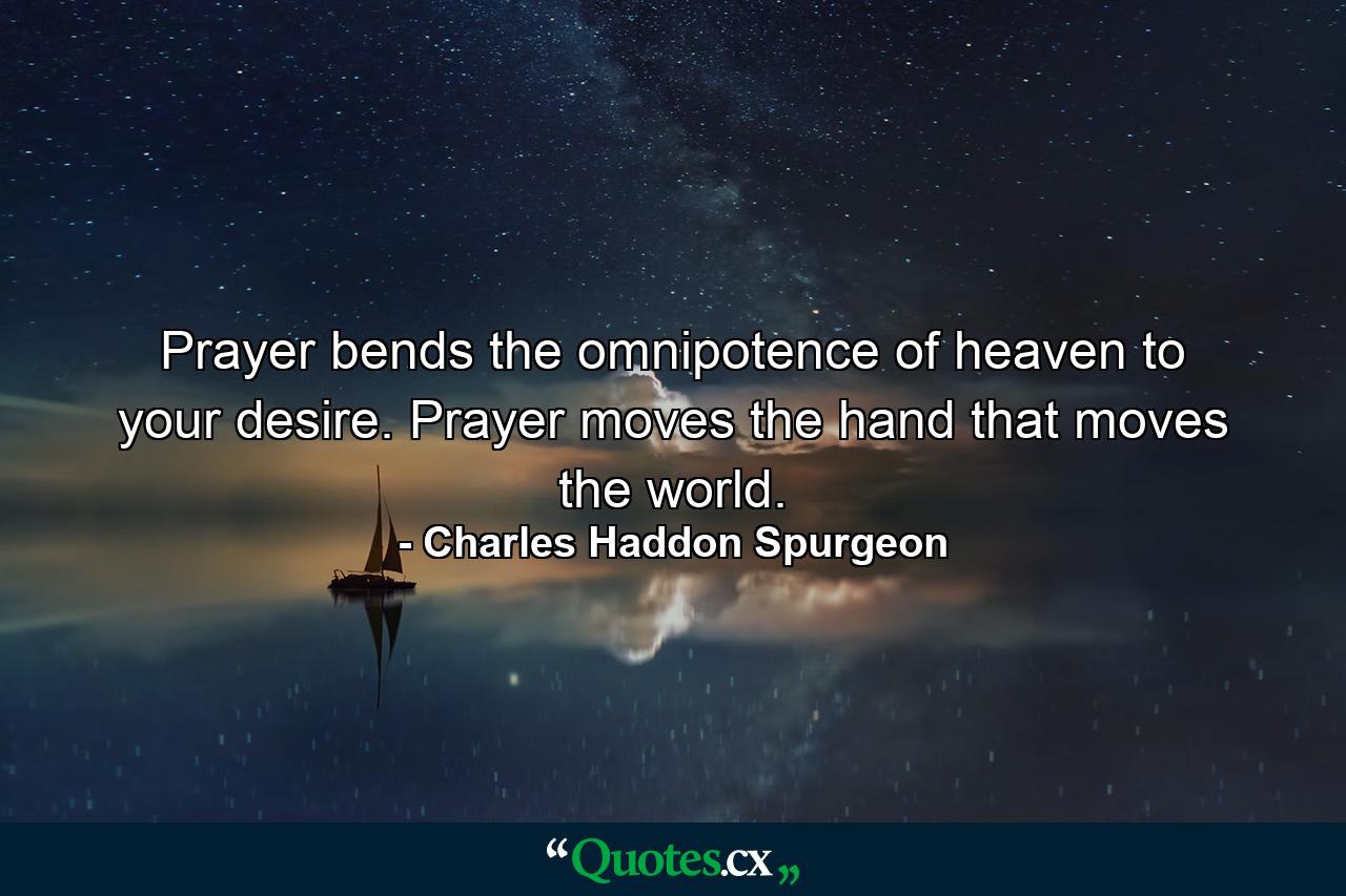 Prayer bends the omnipotence of heaven to your desire. Prayer moves the hand that moves the world. - Quote by Charles Haddon Spurgeon