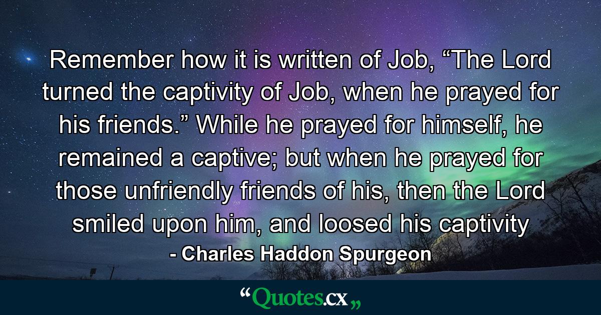 Remember how it is written of Job, “The Lord turned the captivity of Job, when he prayed for his friends.” While he prayed for himself, he remained a captive; but when he prayed for those unfriendly friends of his, then the Lord smiled upon him, and loosed his captivity - Quote by Charles Haddon Spurgeon