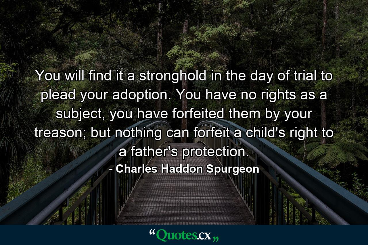 You will find it a stronghold in the day of trial to plead your adoption. You have no rights as a subject, you have forfeited them by your treason; but nothing can forfeit a child's right to a father's protection. - Quote by Charles Haddon Spurgeon