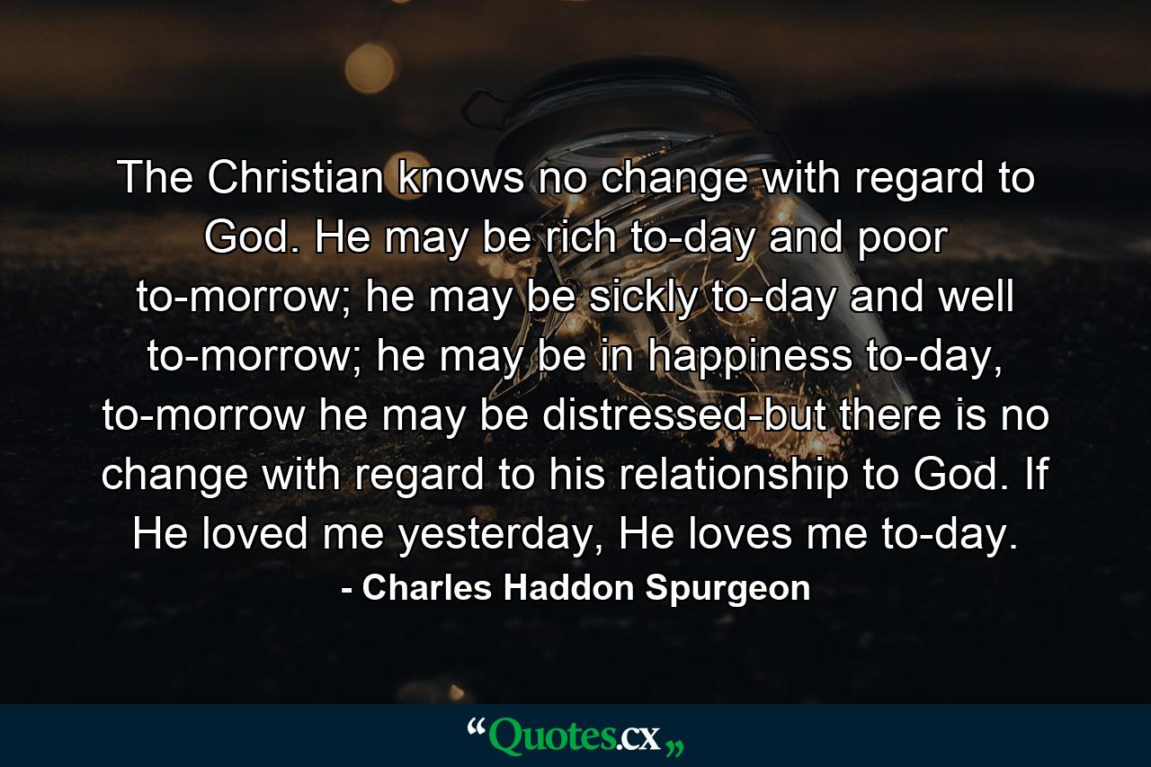 The Christian knows no change with regard to God. He may be rich to-day and poor to-morrow; he may be sickly to-day and well to-morrow; he may be in happiness to-day, to-morrow he may be distressed-but there is no change with regard to his relationship to God. If He loved me yesterday, He loves me to-day. - Quote by Charles Haddon Spurgeon