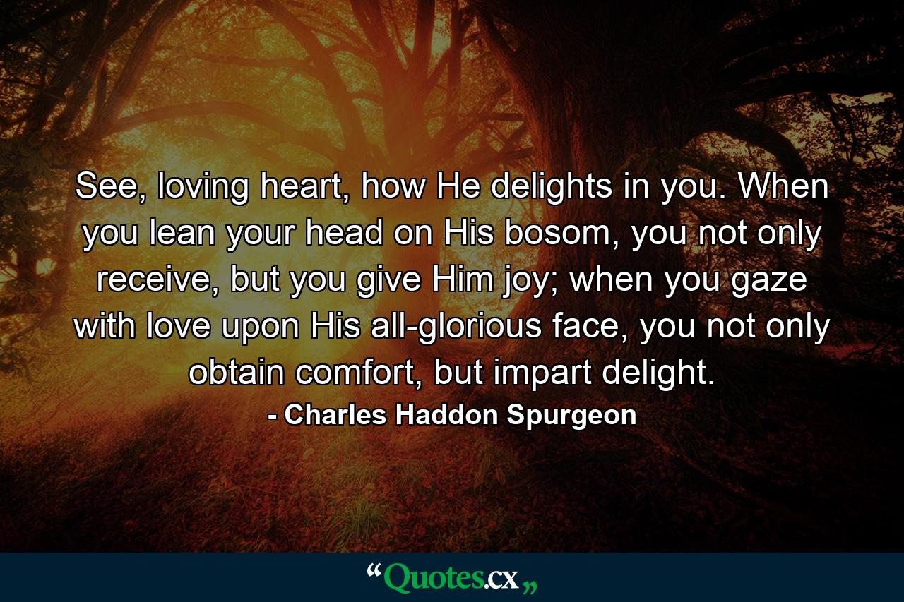 See, loving heart, how He delights in you. When you lean your head on His bosom, you not only receive, but you give Him joy; when you gaze with love upon His all-glorious face, you not only obtain comfort, but impart delight. - Quote by Charles Haddon Spurgeon