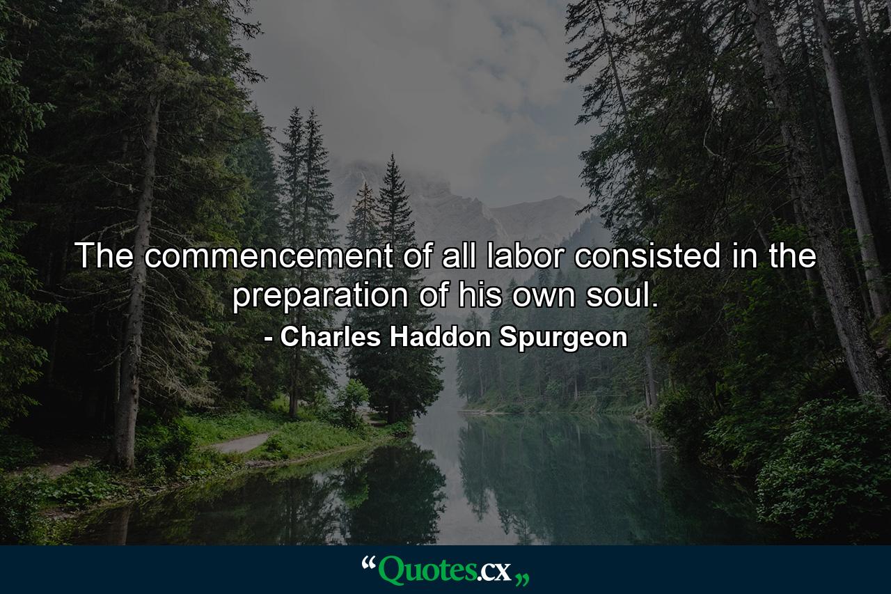 The commencement of all labor consisted in the preparation of his own soul. - Quote by Charles Haddon Spurgeon