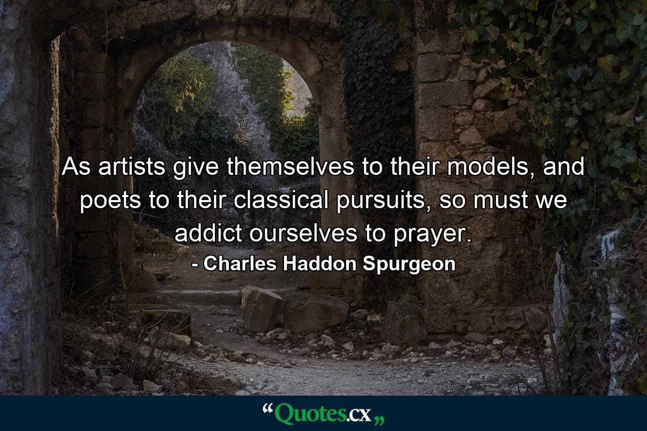 As artists give themselves to their models, and poets to their classical pursuits, so must we addict ourselves to prayer. - Quote by Charles Haddon Spurgeon