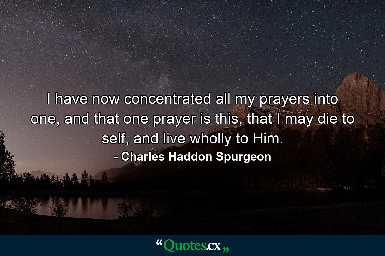 I have now concentrated all my prayers into one, and that one prayer is this, that I may die to self, and live wholly to Him. - Quote by Charles Haddon Spurgeon