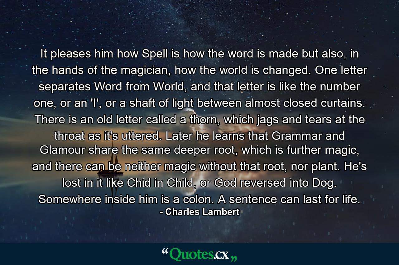 It pleases him how Spell is how the word is made but also, in the hands of the magician, how the world is changed. One letter separates Word from World, and that letter is like the number one, or an 'I', or a shaft of light between almost closed curtains. There is an old letter called a thorn, which jags and tears at the throat as it's uttered. Later he learns that Grammar and Glamour share the same deeper root, which is further magic, and there can be neither magic without that root, nor plant. He's lost in it like Chid in Child, or God reversed into Dog. Somewhere inside him is a colon. A sentence can last for life. - Quote by Charles Lambert