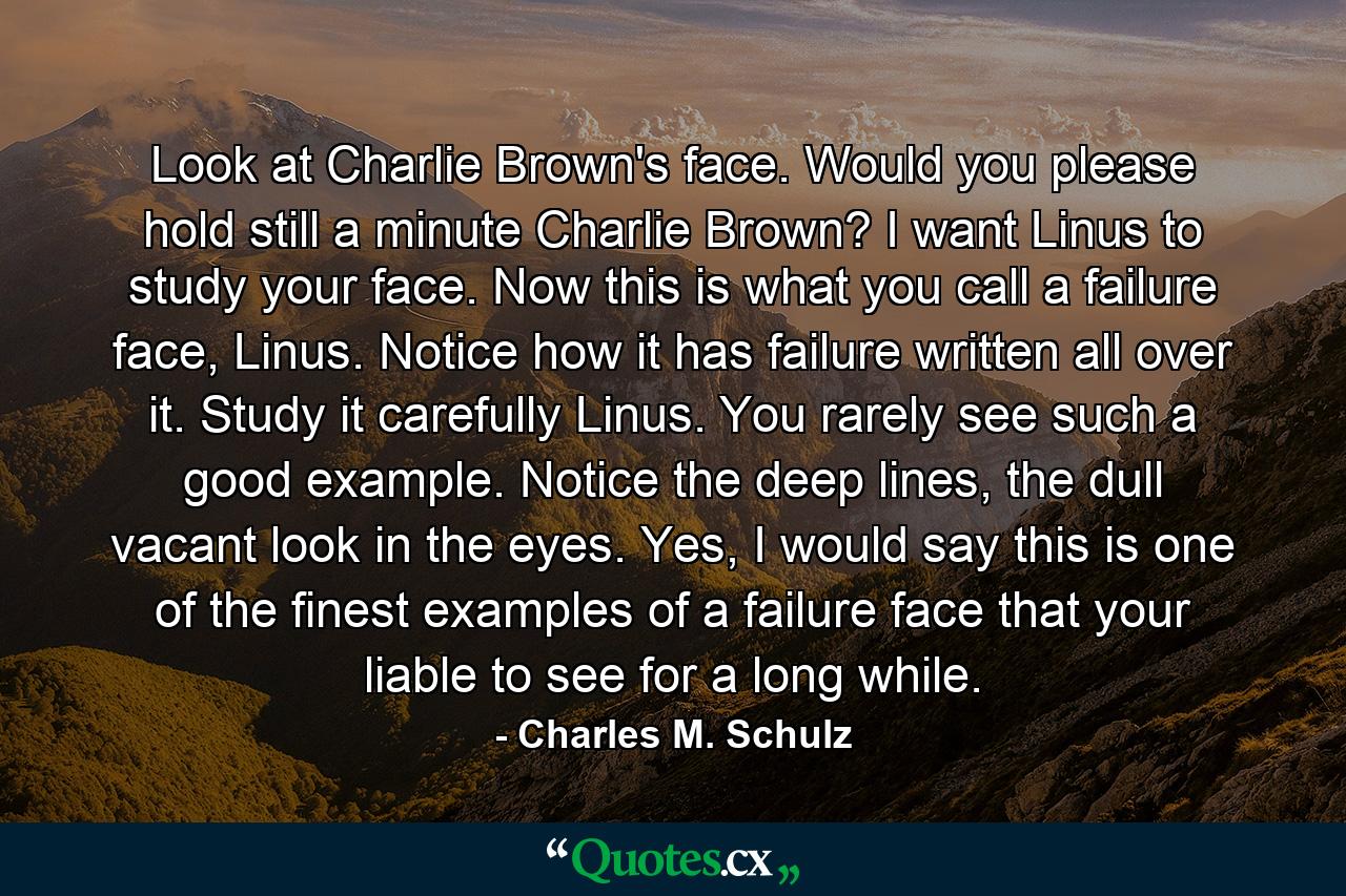 Look at Charlie Brown's face. Would you please hold still a minute Charlie Brown? I want Linus to study your face. Now this is what you call a failure face, Linus. Notice how it has failure written all over it. Study it carefully Linus. You rarely see such a good example. Notice the deep lines, the dull vacant look in the eyes. Yes, I would say this is one of the finest examples of a failure face that your liable to see for a long while. - Quote by Charles M. Schulz