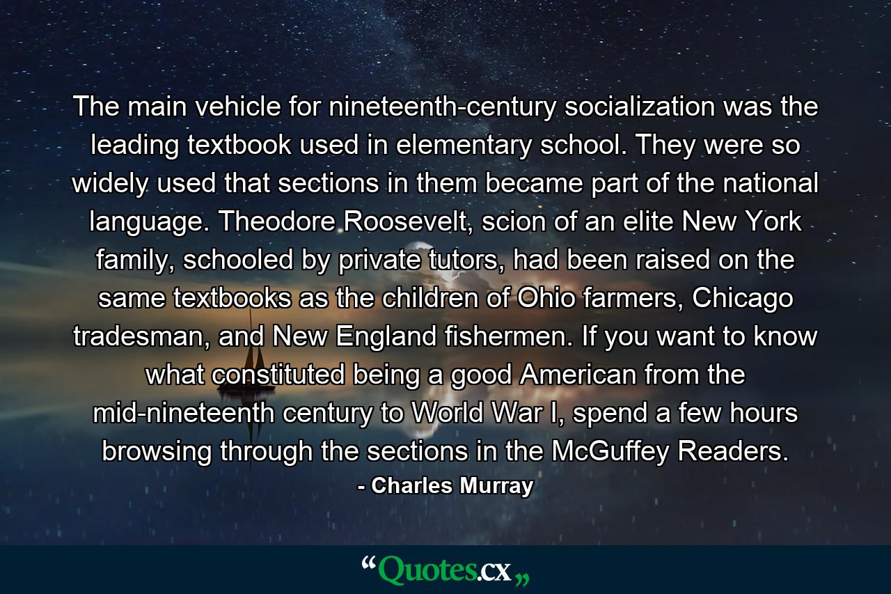 The main vehicle for nineteenth-century socialization was the leading textbook used in elementary school. They were so widely used that sections in them became part of the national language. Theodore Roosevelt, scion of an elite New York family, schooled by private tutors, had been raised on the same textbooks as the children of Ohio farmers, Chicago tradesman, and New England fishermen. If you want to know what constituted being a good American from the mid-nineteenth century to World War I, spend a few hours browsing through the sections in the McGuffey Readers. - Quote by Charles Murray